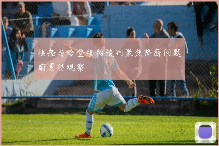 快船与哈登续约谈判聚焦降薪问题前景待观察