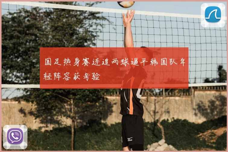 国足热身赛连追两球逼平韩国队年轻阵容获考验
