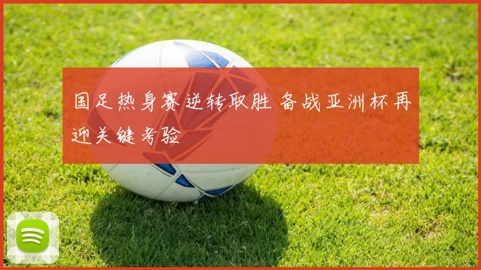 国足热身赛逆转取胜 备战亚洲杯再迎关键考验