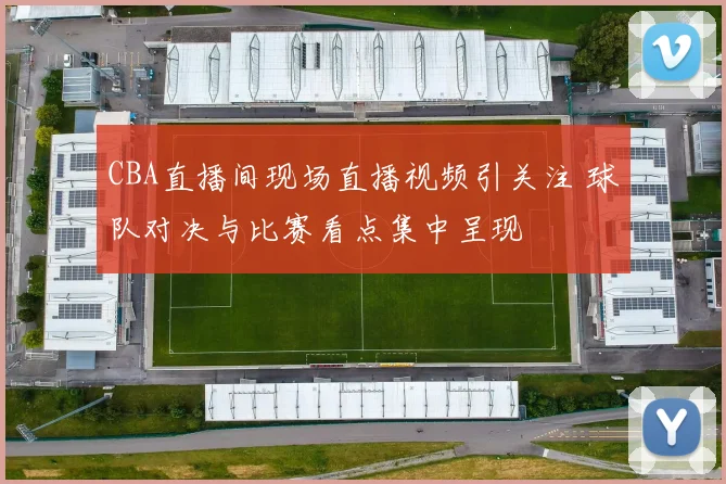 CBA直播间现场直播视频引关注 球队对决与比赛看点集中呈现