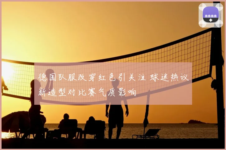 德国队服改穿红色引关注 球迷热议新造型对比赛气质影响