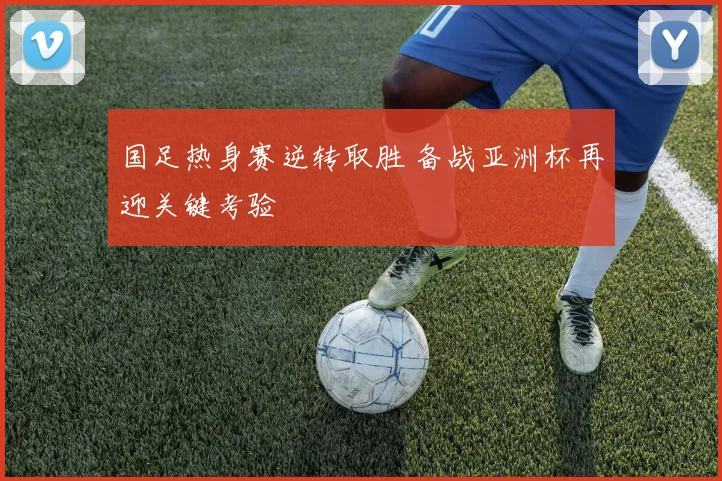 国足热身赛逆转取胜 备战亚洲杯再迎关键考验
