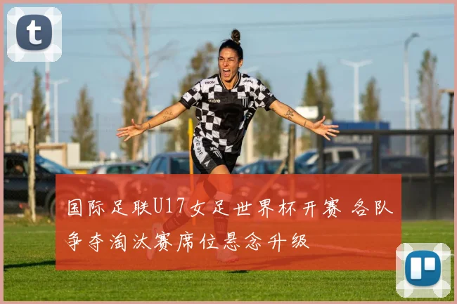 国际足联U17女足世界杯开赛 各队争夺淘汰赛席位悬念升级