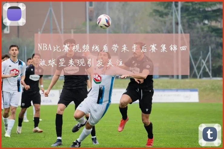 NBA比赛视频线看带来季后赛集锦回放球星表现引发关注