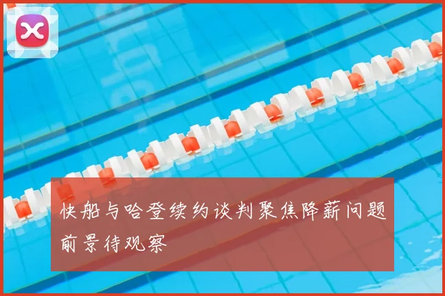 快船与哈登续约谈判聚焦降薪问题前景待观察