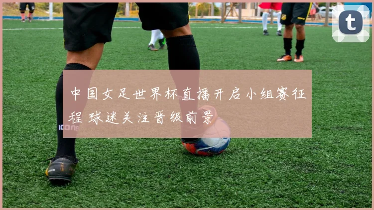 中国女足世界杯直播开启小组赛征程 球迷关注晋级前景