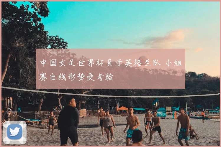 中国女足世界杯负于英格兰队 小组赛出线形势受考验