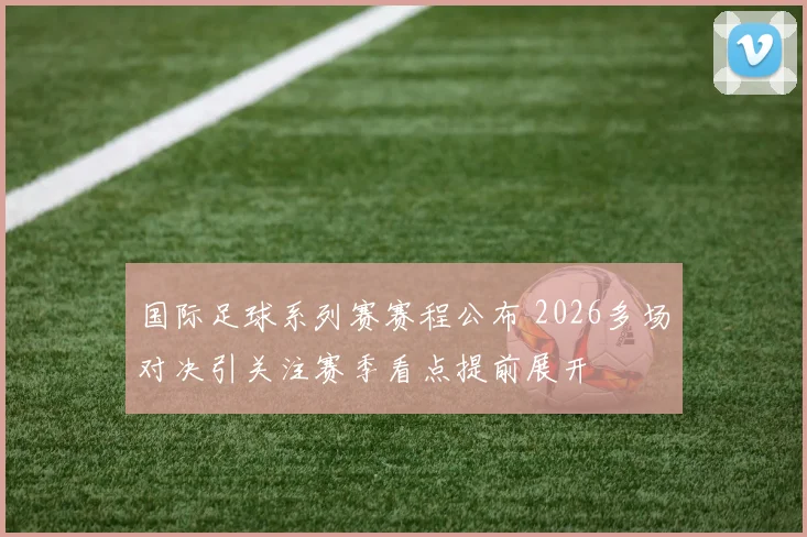 国际足球系列赛赛程公布 2026多场对决引关注赛季看点提前展开