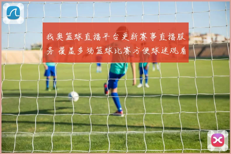 我奥篮球直播平台更新赛事直播服务 覆盖多场篮球比赛方便球迷观看