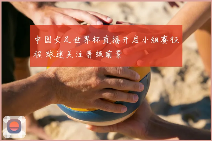 中国女足世界杯直播开启小组赛征程 球迷关注晋级前景