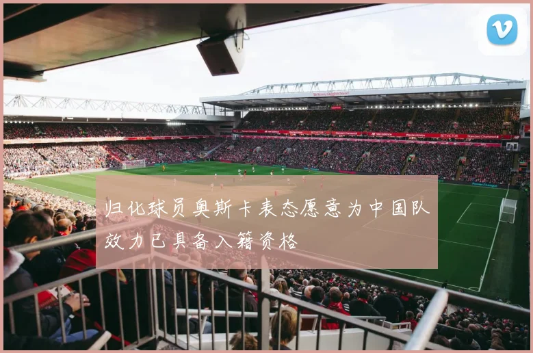 归化球员奥斯卡表态愿意为中国队效力已具备入籍资格