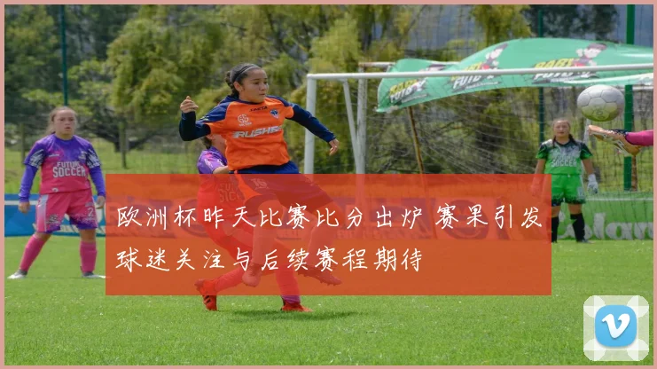 欧洲杯昨天比赛比分出炉 赛果引发球迷关注与后续赛程期待