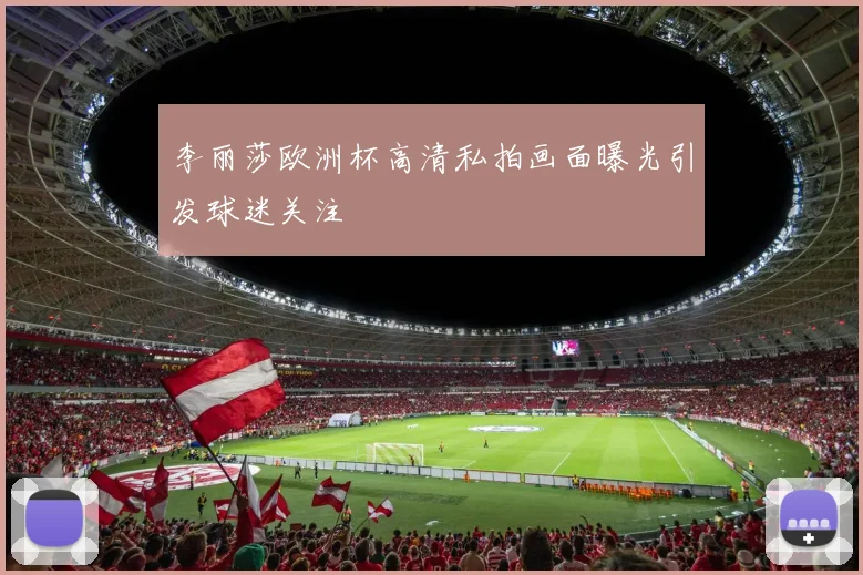 李丽莎欧洲杯高清私拍画面曝光引发球迷关注