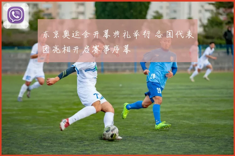东京奥运会开幕典礼举行 各国代表团亮相开启赛事序幕