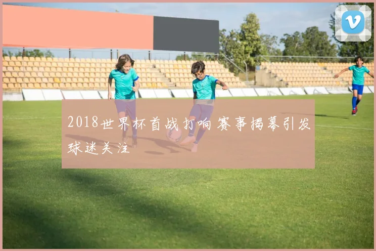 2018世界杯首战打响 赛事揭幕引发球迷关注