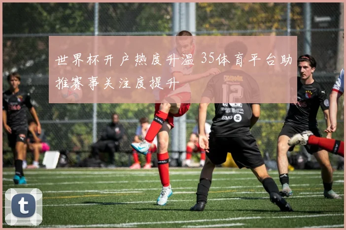 世界杯开户热度升温 35体育平台助推赛事关注度提升